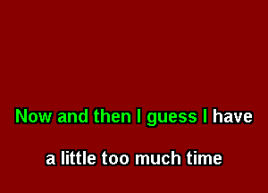 Now and then I guess I have

a little too much time