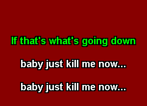 If that's what's going down

babyjust kill me now...

babyjust kill me now...