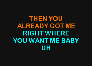THEN YOU
ALREADY GOT ME

RIGHT WHERE
YOU WANT ME BABY
UH