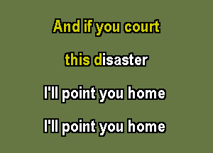 And if you court
this disaster

I'll point you home

I'll point you home