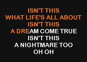 ISN'T THIS
WHAT LIFE'S ALL ABOUT
ISN'T THIS
A DREAM COMETRUE
ISN'T THIS
A NIGHTMARETOO
0H 0H