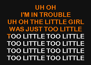 UH 0H
I'M IN TROUBLE
UH 0H THE LITTLE GIRL
WAS JUST T00 LITI'LE
T00 LITI'LE T00 LITI'LE
T00 LITI'LE T00 LITI'LE
T00 LITI'LE T00 LITI'LE
T00 LITI'LE T00 LITI'LE