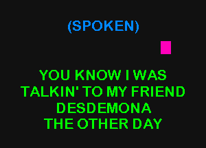 YOUPWKWVHNAS
TALKIN' TO MY FRIEND

DESDEMONA
THE OTHER DAY