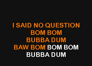 ISAID NO QUESTION
BOMBOM

BUBBA DUM
BAW BOM BOM BOM
BUBBA DUM
