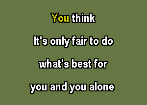 You think
It's only fair to do

what's best for

you and you alone