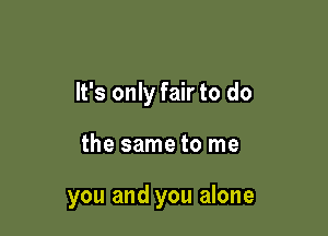 It's only fair to do

the same to me

you and you alone