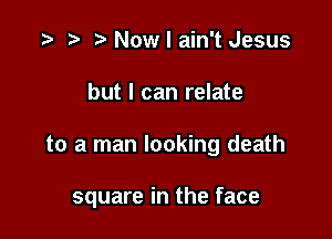 .3 r t' Now I ain't Jesus

but I can relate

to a man looking death

square in the face