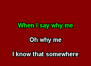 When I say why me

Oh why me

I know that somewhere