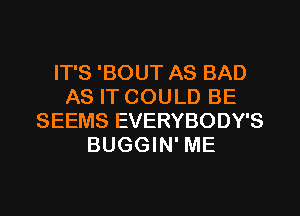 IT'S 'BOUT AS BAD
AS IT COULD BE
SEEMS EVERYBODY'S
BUGGIN' ME