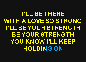 I'LL BETHERE
WITH A LOVE 80 STRONG
I'LL BEYOUR STRENGTH
BEYOUR STRENGTH
YOU KNOW I'LL KEEP
HOLDING 0N