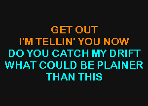 GET OUT
I'M TELLIN'YOU NOW
DO YOU CATCH MY DRIFT
WHAT COULD BE PLAINER
THAN THIS