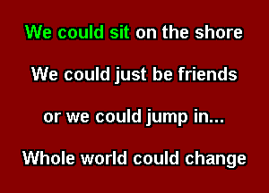 We could sit on the share

We could just be friends

or we could jump in...

Whole world could change