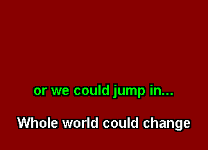 or we could jump in...

Whole world could change