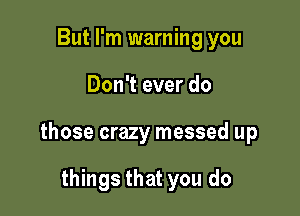 But I'm warning you

Don't ever do

those crazy messed up

things that you do