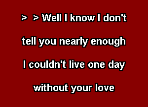 t- r Well I know I don't

tell you nearly enough

I couldn't live one day

without your love