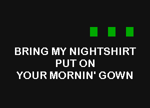 BRING MY NIGHTSHIRT

PUT ON
YOUR MORNIN' GOWN