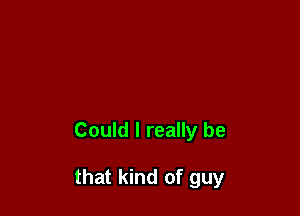 Could I really be

that kind of guy