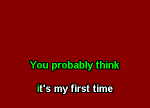 You probably think

it's my first time