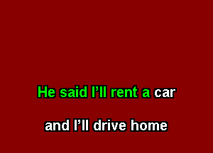 He said Pll rent a car

and I'll drive home