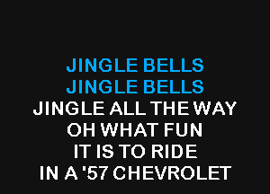 JINGLE BELLS
JINGLE BELLS
JINGLE ALLTHEWAY
OH WHAT FUN
IT IS TO RIDE
IN A'SYCHEVROLET