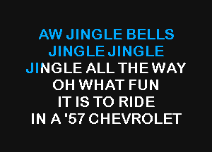 AWJINGLE BELLS
JINGLEJINGLE
JINGLE ALLTHEWAY
OH WHAT FUN
IT IS TO RIDE
IN A'STCHEVROLET