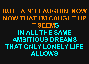 BUT I AIN'T LAUGHIN' NOW
NOW THAT I'M CAUGHT UP
IT SEEMS
IN ALL THESAME
AMBITIOUS DREAMS

THAT ONLY LONELY LIFE
ALLOWS