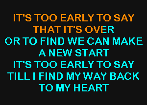 IT'S T00 EARLY TO SAY
THAT IT'S OVER
OR TO FIND WE CAN MAKE
A NEW START
IT'S T00 EARLY TO SAY
TILL I FIND MYWAY BACK
TO MY HEART