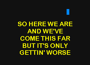 SO HEREWE ARE
AND WE'VE

COMETHIS FAR

BUT IT'S ONLY
GETTIN' WORSE