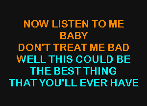 NOW LISTEN TO ME
BABY
DON'T TREAT ME BAD
WELL THIS COULD BE
THE BEST THING
THAT YOU'LL EVER HAVE