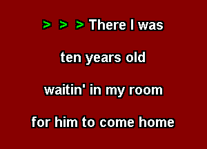 r) Therelwas

ten years old

waitin' in my room

for him to come home
