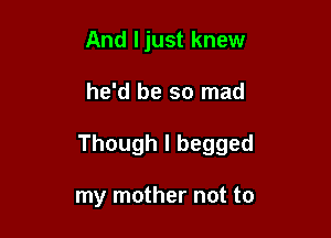 And ljust knew

he'd be so mad

Though I begged

my mother not to