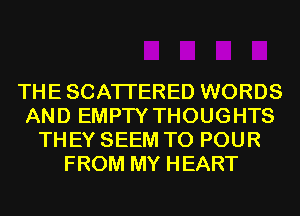 THESCATI'ERED WORDS
AND EMPTY THOUGHTS
THEY SEEM TO POUR
FROM MY HEART
