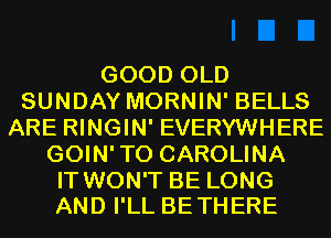 GOOD OLD
SUNDAY MORNIN' BELLS
ARE RINGIN' EVERYWHERE
GOIN'TO CAROLINA

IT WON'T BE LONG
AND I'LL BETHERE