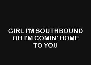 GIRL I'M SOUTHBOUND

OH I'M COMIN' HOME
TO YOU
