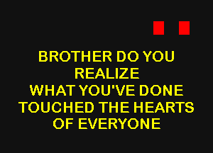 BROTHER DO YOU
REALIZE
WHAT YOU'VE DONE

TOUCHED THE HEARTS
0F EVERYONE