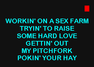 WORKIN' ON A SEX FARM
TRYIN' TO RAISE
SOME HARD LOVE
GETI'IN' OUT

MY PITCHFORK
POKIN'YOUR HAY