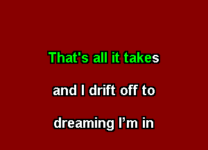 That's all it takes

and l drift off to

dreaming Pm in