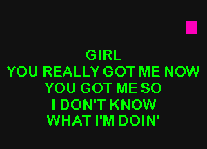 GRL
YOU REALLY GOT ME NOW

YOU GOT ME SO

I DON'T KNOW
WHAT I'M DOIN'