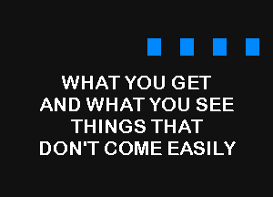 WHAT YOU GET

AND WHAT YOU SEE
THINGS THAT
DON'T COME EASILY