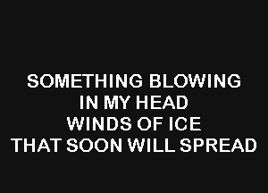 SOMETHING BLOWING
IN MY HEAD
WINDS 0F ICE
THAT SOON WILL SPREAD
