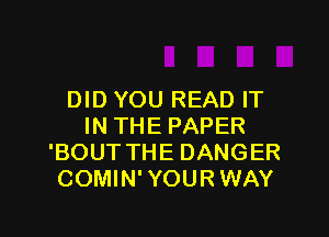 DID YOU READ IT

IN THE PAPER
'BOUT THE DANGER
COMIN' YOUR WAY