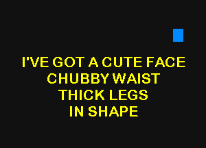 I'VE GOT A CUTE FACE

CHUBBY WAIST
THICK LEGS
IN SHAPE