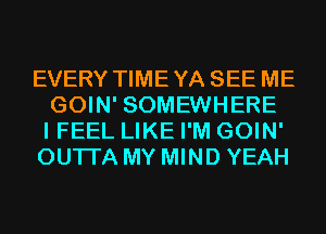 EVERY TIMEYA SEE ME
GOIN' SOMEWHERE
I FEEL LIKE I'M GOIN'
OUTI'A MY MIND YEAH