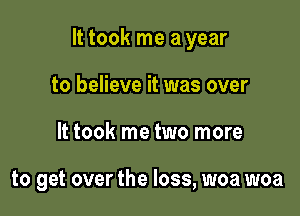 It took me a year

to believe it was over
It took me two more

to get over the loss, woa woa