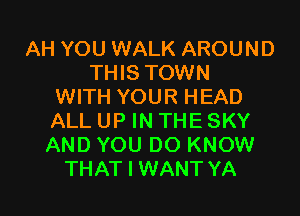 AH YOU WALK AROUND
THIS TOWN
WITH YOUR HEAD

ALL UP IN THE SKY
AND YOU DO KNOW
THAT I WANT YA