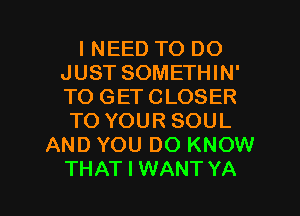 I NEED TO DO
JUST SOMETHIN'
TO GETCLOSER
TO YOUR SOUL

AND YOU DO KNOW

THAT I WANT YA l