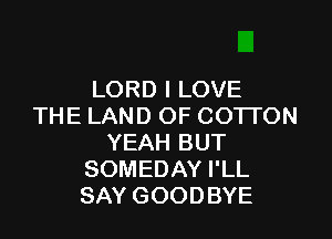 LORD I LOVE
THE LAND OF COTTON

YEAH BUT
SOMEDAY I'LL
SAY GOODBYE