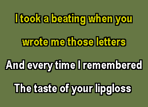 ltook a beating when you
wrote me those letters
And every time I remembered

The taste of your lipgloss