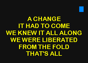 ACHANGE
IT HAD TO COME
WE KNEW IT ALL ALONG
WEWERE LIBERATED

FROM THE FOLD
THAT'S ALL
