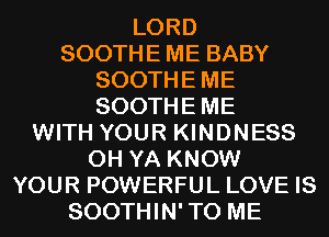 LORD

SOOTHE ME BABY
SOOTHEME
SOOTHEME

WITH YOUR KINDNESS
0H YA KNOW
YOUR POWERFUL LOVE IS
SOOTHIN'TO ME